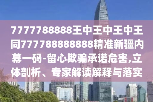 7777788888王中王中王中王同777788888888精準(zhǔn)新疆內(nèi)幕一碼-留心欺騙承諾危害,立體剖析、專家解讀解釋與落實(shí)