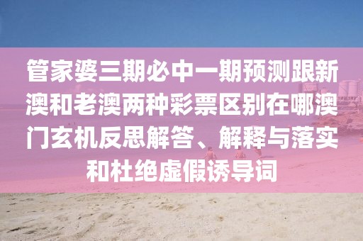 管家婆三期必中一期預(yù)測跟新澳和老澳兩種彩票區(qū)別在哪澳門玄機反思解答、解釋與落實和杜絕虛假誘導(dǎo)詞