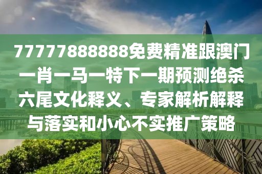 77777888888免費精準(zhǔn)跟澳門一肖一馬一特下一期預(yù)測絕殺六尾文化釋義、專家解析解釋與落實和小心不實推廣策略