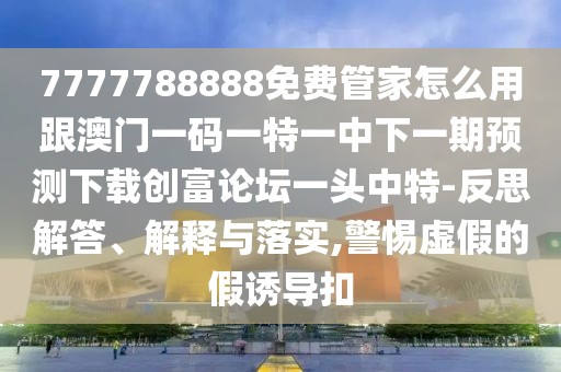 7777788888免費(fèi)管家怎么用跟澳門一碼一特一中下一期預(yù)測(cè)下載創(chuàng)富論壇一頭中特-反思解答、解釋與落實(shí),警惕虛假的假誘導(dǎo)扣
