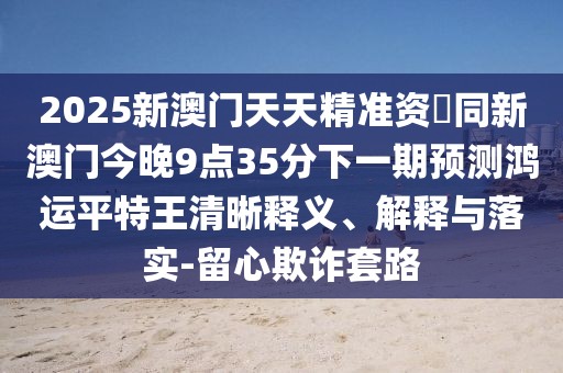 2025新澳門天天精準(zhǔn)資枓同新澳門今晚9點(diǎn)35分下一期預(yù)測鴻運(yùn)平特王清晰釋義、解釋與落實(shí)-留心欺詐套路