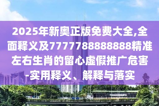 2025年新奧正版免費大全,全面釋義及7777788888888精準(zhǔn)左右生肖的留心虛假推廣危害-實用釋義、解釋與落實