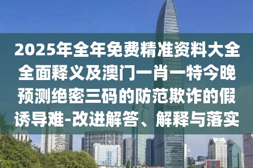 2025年全年免費精準(zhǔn)資料大全全面釋義及澳門一肖一特今晚預(yù)測絕密三碼的防范欺詐的假誘導(dǎo)難-改進解答、解釋與落實