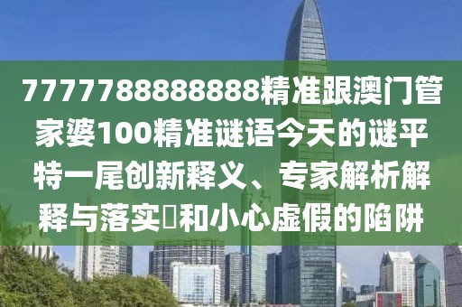 7777788888888精準(zhǔn)跟澳門管家婆100精準(zhǔn)謎語今天的謎平特一尾創(chuàng)新釋義、專家解析解釋與落實(shí)?和小心虛假的陷阱