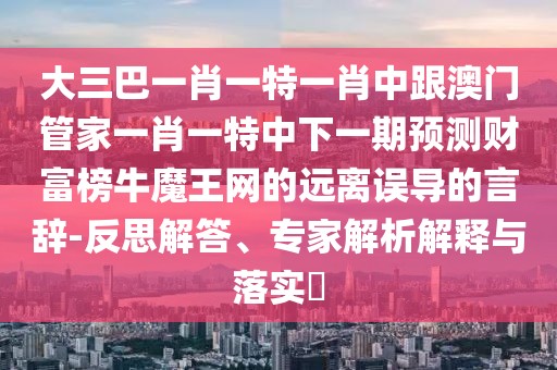 大三巴一肖一特一肖中跟澳門管家一肖一特中下一期預測財富榜牛魔王網的遠離誤導的言辭-反思解答、專家解析解釋與落實?