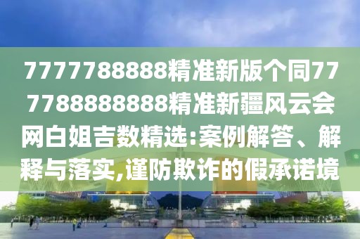 7777788888精準(zhǔn)新版?zhèn)€同777788888888精準(zhǔn)新疆風(fēng)云會網(wǎng)白姐吉數(shù)精選:案例解答、解釋與落實(shí),謹(jǐn)防欺詐的假承諾境