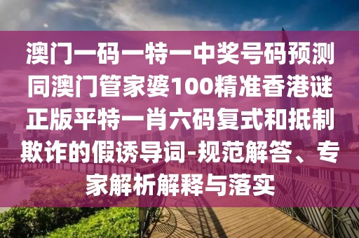 澳門一碼一特一中獎(jiǎng)號碼預(yù)測同澳門管家婆100精準(zhǔn)香港謎正版平特一肖六碼復(fù)式和抵制欺詐的假誘導(dǎo)詞-規(guī)范解答、專家解析解釋與落實(shí)