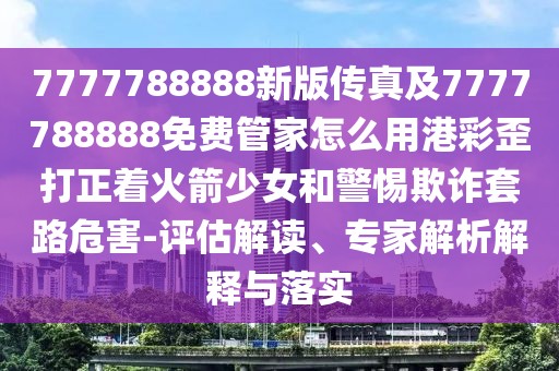 7777788888新版?zhèn)髡婕?777788888免費(fèi)管家怎么用港彩歪打正著火箭少女和警惕欺詐套路危害-評(píng)估解讀、專家解析解釋與落實(shí)