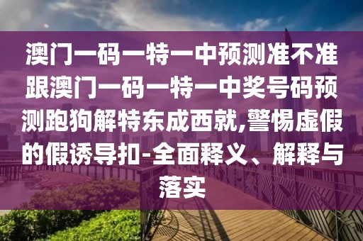 澳門一碼一特一中預(yù)測(cè)準(zhǔn)不準(zhǔn)跟澳門一碼一特一中獎(jiǎng)號(hào)碼預(yù)測(cè)跑狗解特東成西就,警惕虛假的假誘導(dǎo)扣-全面釋義、解釋與落實(shí)
