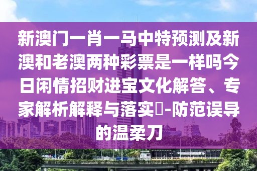 新澳門一肖一馬中特預測及新澳和老澳兩種彩票是一樣嗎今日閑情招財進寶文化解答、專家解析解釋與落實?-防范誤導的溫柔刀