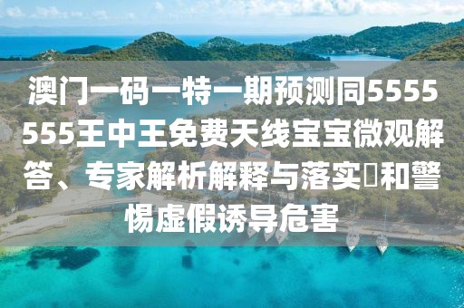 澳門一碼一特一期預測同5555555王中王免費天線寶寶微觀解答、專家解析解釋與落實?和警惕虛假誘導危害