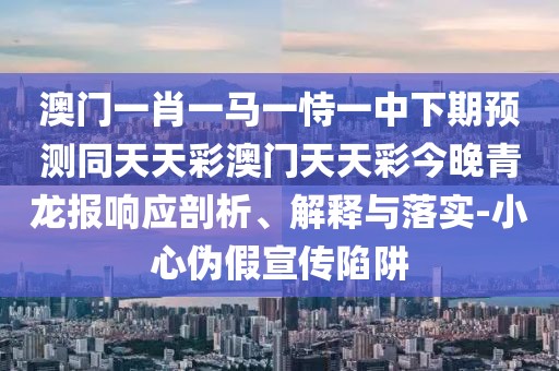 澳門一肖一馬一恃一中下期預(yù)測同天天彩澳門天天彩今晚青龍報(bào)響應(yīng)剖析、解釋與落實(shí)-小心偽假宣傳陷阱