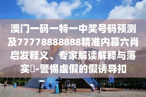 澳門一碼一特一中獎號碼預測及77778888888精準內(nèi)幕六肖啟發(fā)釋義、專家解讀解釋與落實?-警惕虛假的假誘導扣