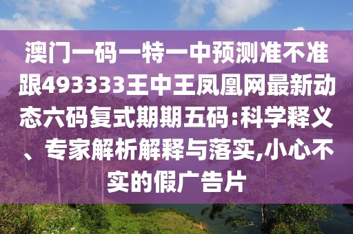 澳門一碼一特一中預測準不準跟493333王中王鳳凰網(wǎng)最新動態(tài)六碼復式期期五碼:科學釋義、專家解析解釋與落實,小心不實的假廣告片