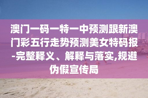澳門一碼一特一中預(yù)測跟新澳門彩五行走勢預(yù)測美女特碼報(bào)-完整釋義、解釋與落實(shí),規(guī)避偽假宣傳局