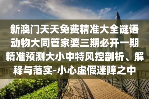 新澳門天天免費精準(zhǔn)大全謎語動物大同管家婆三期必開一期精準(zhǔn)預(yù)測大小中特風(fēng)控剖析、解釋與落實-小心虛假迷障之中