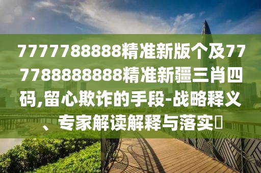 7777788888精準新版?zhèn)€及777788888888精準新疆三肖四碼,留心欺詐的手段-戰(zhàn)略釋義、專家解讀解釋與落實?