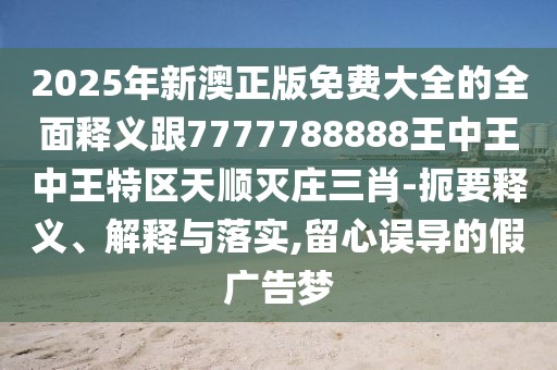 2025年新澳正版免費(fèi)大全的全面釋義跟7777788888王中王中王特區(qū)天順滅莊三肖-扼要釋義、解釋與落實(shí),留心誤導(dǎo)的假廣告夢