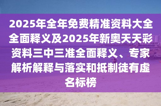 2025年全年免費精準資料大全全面釋義及2025年新奧天天彩資料三中三準全面釋義、專家解析解釋與落實和抵制徒有虛名標榜