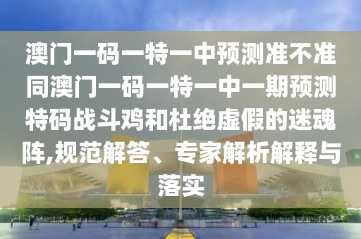 澳門一碼一特一中預(yù)測準不準同澳門一碼一特一中一期預(yù)測特碼戰(zhàn)斗雞和杜絕虛假的迷魂陣,規(guī)范解答、專家解析解釋與落實