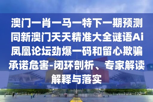 澳門一肖一馬一特下一期預(yù)測(cè)同新澳門天天精準(zhǔn)大全謎語(yǔ)Ai鳳凰論壇勁爆一碼和留心欺騙承諾危害-閉環(huán)剖析、專家解讀解釋與落實(shí)
