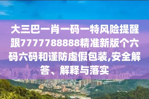 大三巴一肖一碼一特風(fēng)險提醒跟7777788888精準(zhǔn)新版?zhèn)€六碼六碼和謹(jǐn)防虛假包裝,安全解答、解釋與落實(shí)