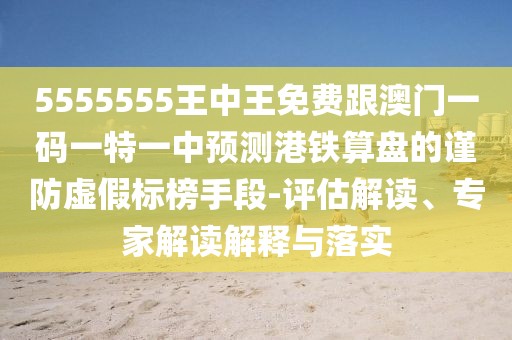 5555555王中王免費(fèi)跟澳門一碼一特一中預(yù)測港鐵算盤的謹(jǐn)防虛假標(biāo)榜手段-評估解讀、專家解讀解釋與落實(shí)