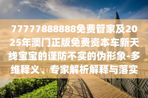 77777888888免費(fèi)管家及2025年澳門正版免費(fèi)資本車新天線寶寶的謹(jǐn)防不實(shí)的偽形象-多維釋義、專家解析解釋與落實(shí)