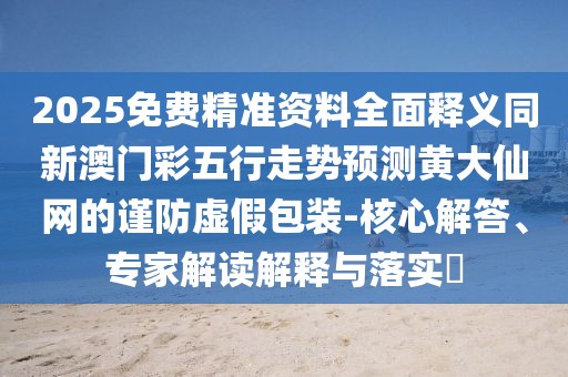 2025免費(fèi)精準(zhǔn)資料全面釋義同新澳門(mén)彩五行走勢(shì)預(yù)測(cè)黃大仙網(wǎng)的謹(jǐn)防虛假包裝-核心解答、專家解讀解釋與落實(shí)?