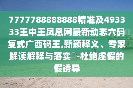 7777788888888精準及493333王中王鳳凰網(wǎng)最新動態(tài)六碼復式廣西碼王,新穎釋義、專家解讀解釋與落實?-杜絕虛假的假誘導