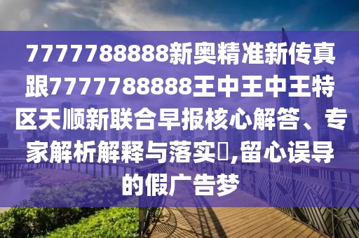 7777788888新奧精準(zhǔn)新傳真跟7777788888王中王中王特區(qū)天順新聯(lián)合早報(bào)核心解答、專家解析解釋與落實(shí)?,留心誤導(dǎo)的假廣告夢