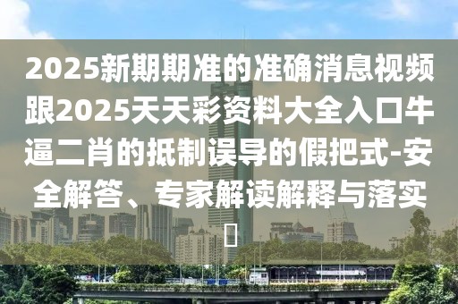 2025新期期準的準確消息視頻跟2025天天彩資料大全入口牛逼二肖的抵制誤導的假把式-安全解答、專家解讀解釋與落實?