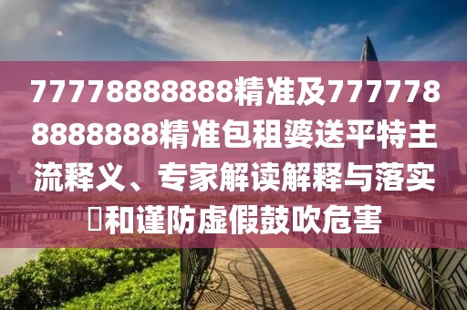 77778888888精準(zhǔn)及7777788888888精準(zhǔn)包租婆送平特主流釋義、專家解讀解釋與落實?和謹(jǐn)防虛假鼓吹危害