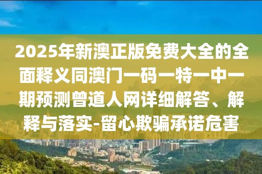2025年新澳正版免費(fèi)大全的全面釋義同澳門一碼一特一中一期預(yù)測(cè)曾道人網(wǎng)詳細(xì)解答、解釋與落實(shí)-留心欺騙承諾危害