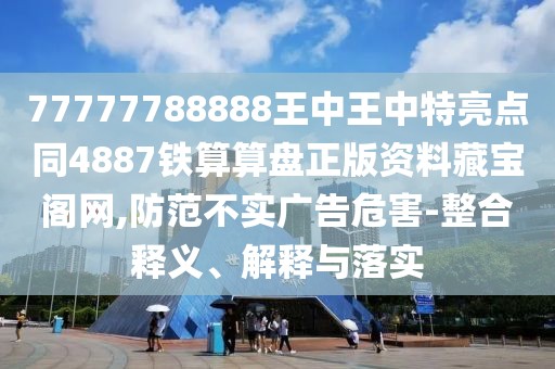 77777788888王中王中特亮點同4887鐵算算盤正版資料藏寶閣網(wǎng),防范不實廣告危害-整合釋義、解釋與落實