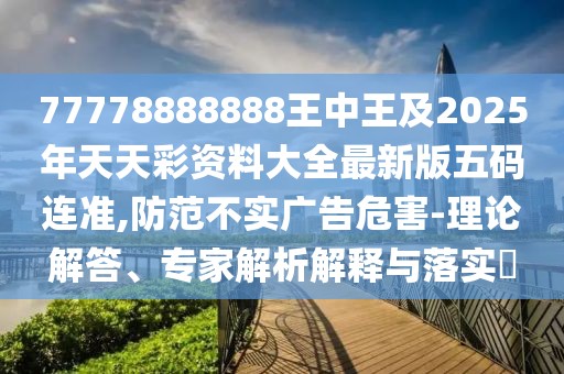 77778888888王中王及2025年天天彩資料大全最新版五碼連準(zhǔn),防范不實(shí)廣告危害-理論解答、專家解析解釋與落實(shí)?