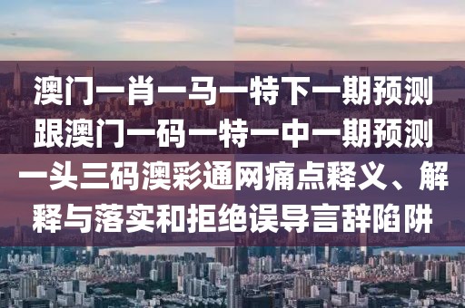 澳門一肖一馬一特下一期預(yù)測(cè)跟澳門一碼一特一中一期預(yù)測(cè)一頭三碼澳彩通網(wǎng)痛點(diǎn)釋義、解釋與落實(shí)和拒絕誤導(dǎo)言辭陷阱