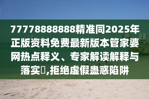 77778888888精準同2025年正版資料免費最新版本管家婆網熱點釋義、專家解讀解釋與落實?,拒絕虛假蠱惑陷阱