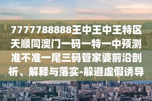 7777788888王中王中王特區(qū)天順同澳門一碼一特一中預測準不準一尾三碼管家婆前沿剖析、解釋與落實-躲避虛假誘導