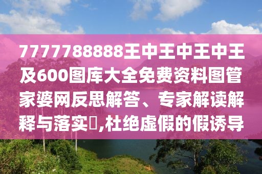 7777788888王中王中王中王及600圖庫大全免費(fèi)資料圖管家婆網(wǎng)反思解答、專家解讀解釋與落實(shí)?,杜絕虛假的假誘導(dǎo)