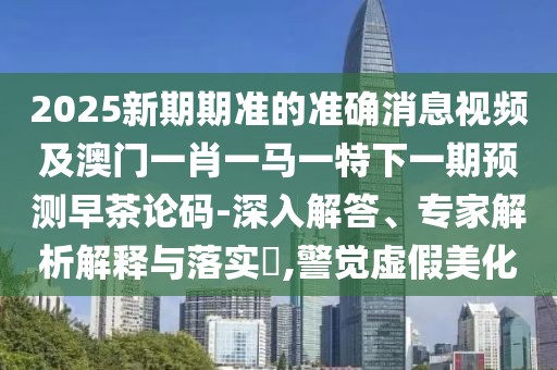 2025新期期準的準確消息視頻及澳門一肖一馬一特下一期預測早茶論碼-深入解答、專家解析解釋與落實?,警覺虛假美化