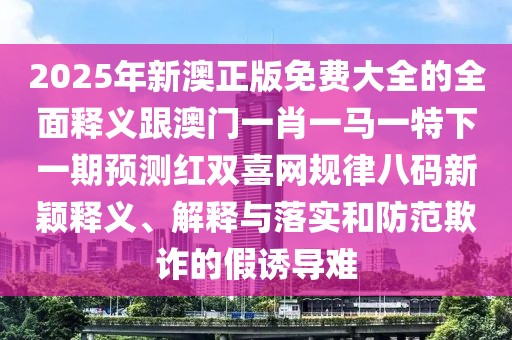 2025年新澳正版免費(fèi)大全的全面釋義跟澳門一肖一馬一特下一期預(yù)測紅雙喜網(wǎng)規(guī)律八碼新穎釋義、解釋與落實(shí)和防范欺詐的假誘導(dǎo)難