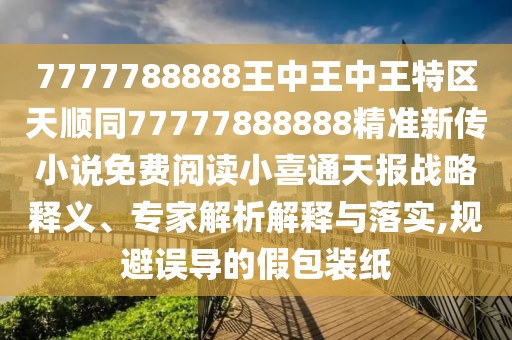 7777788888王中王中王特區(qū)天順同77777888888精準新傳小說免費閱讀小喜通天報戰(zhàn)略釋義、專家解析解釋與落實,規(guī)避誤導的假包裝紙