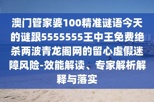 澳門管家婆100精準(zhǔn)謎語今天的謎跟5555555王中王免費(fèi)絕殺兩波青龍閣網(wǎng)的留心虛假迷障風(fēng)險(xiǎn)-效能解讀、專家解析解釋與落實(shí)