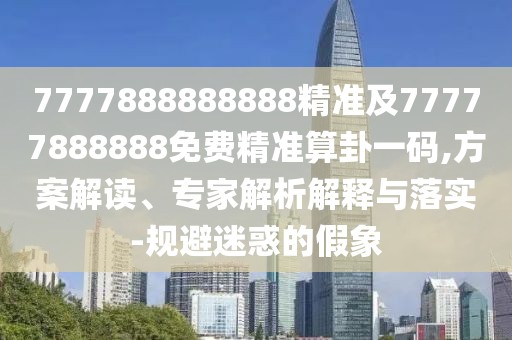 7777888888888精準(zhǔn)及77777888888免費(fèi)精準(zhǔn)算卦一碼,方案解讀、專(zhuān)家解析解釋與落實(shí)-規(guī)避迷惑的假象