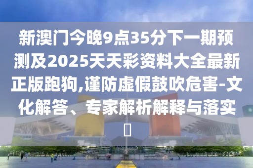 新澳門今晚9點35分下一期預測及2025天天彩資料大全最新正版跑狗,謹防虛假鼓吹危害-文化解答、專家解析解釋與落實?